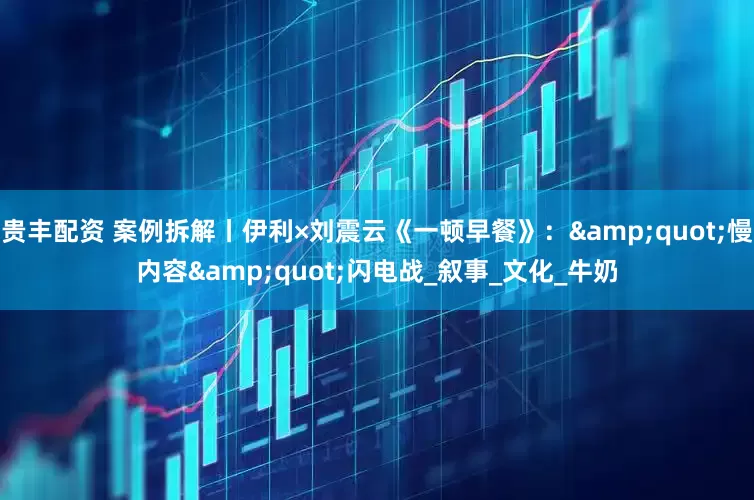 贵丰配资 案例拆解丨伊利×刘震云《一顿早餐》：&quot;慢内容&quot;闪电战_叙事_文化_牛奶