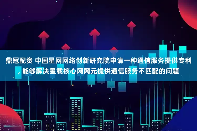 鼎冠配资 中国星网网络创新研究院申请一种通信服务提供专利, 能够解决星载核心网网元提供通信服务不匹配的问题