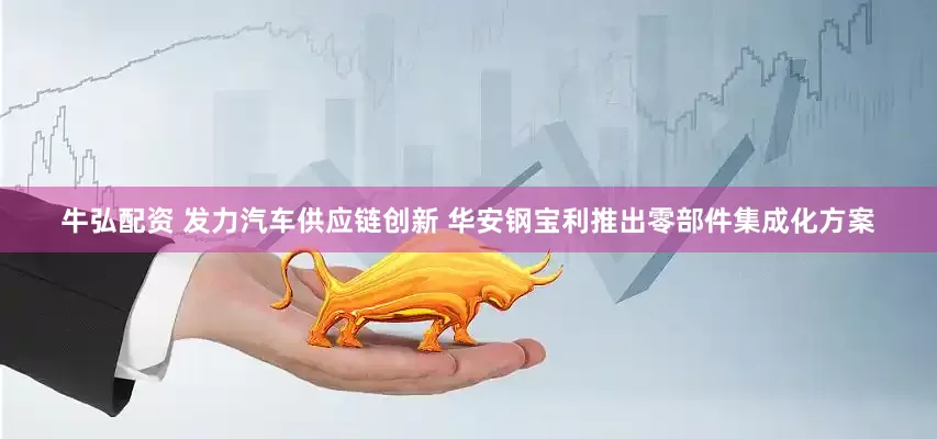 牛弘配资 发力汽车供应链创新 华安钢宝利推出零部件集成化方案