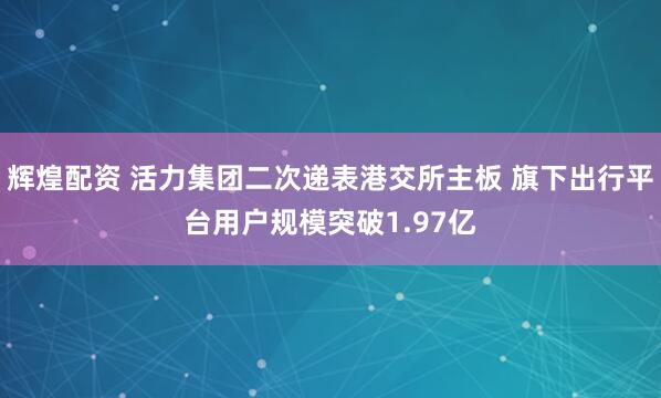 辉煌配资 活力集团二次递表港交所主板 旗下出行平台用户规模突破1.97亿