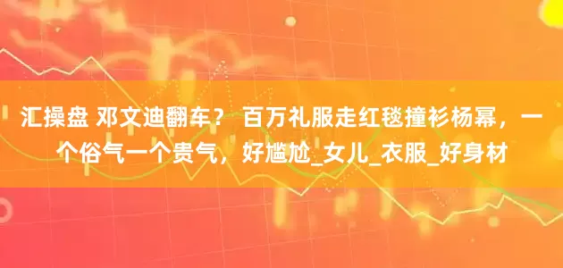 汇操盘 邓文迪翻车？ 百万礼服走红毯撞衫杨幂，一个俗气一个贵气，好尴尬_女儿_衣服_好身材