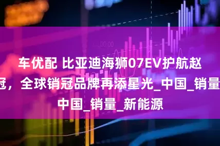 车优配 比亚迪海狮07EV护航赵心童夺冠，全球销冠品牌再添星光_中国_销量_新能源