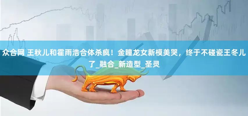 众合网 王秋儿和霍雨浩合体杀疯！金瞳龙女新模美哭，终于不碰瓷王冬儿了_融合_新造型_圣灵
