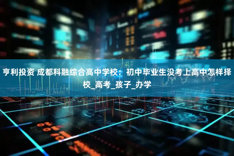 亨利投资 成都科融综合高中学校：初中毕业生没考上高中怎样择校_高考_孩子_办学
