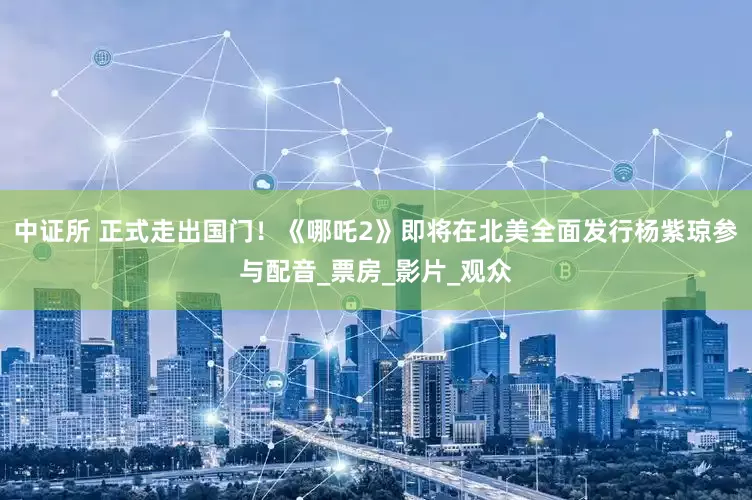 中证所 正式走出国门！《哪吒2》即将在北美全面发行杨紫琼参与配音_票房_影片_观众