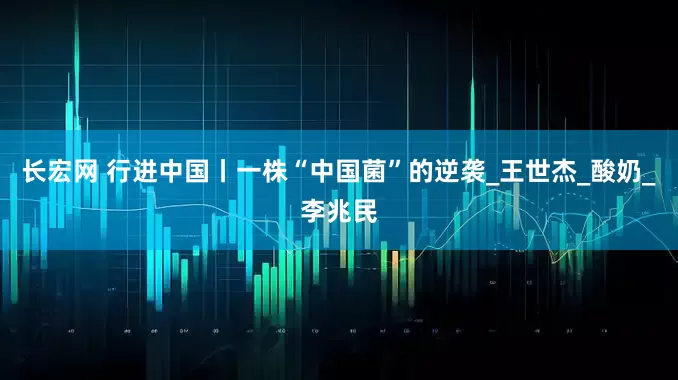 长宏网 行进中国丨一株“中国菌”的逆袭_王世杰_酸奶_李兆民
