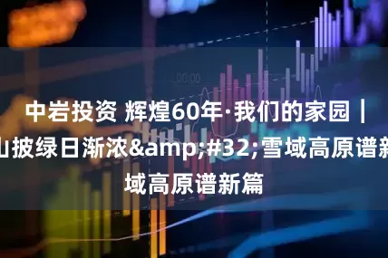 中岩投资 辉煌60年·我们的家园︱万山披绿日渐浓&#32;雪域高原谱新篇