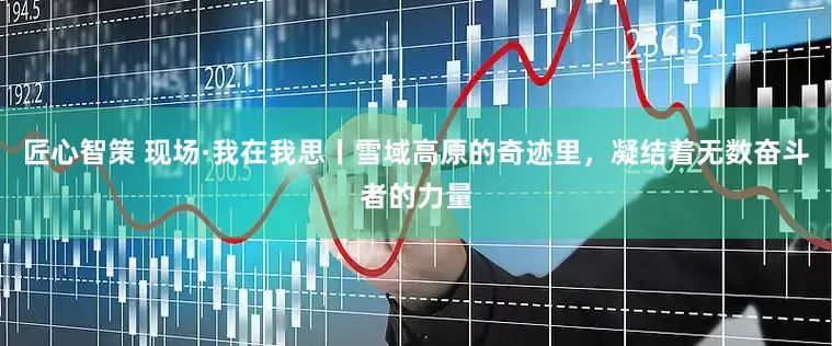 匠心智策 现场·我在我思丨雪域高原的奇迹里，凝结着无数奋斗者的力量