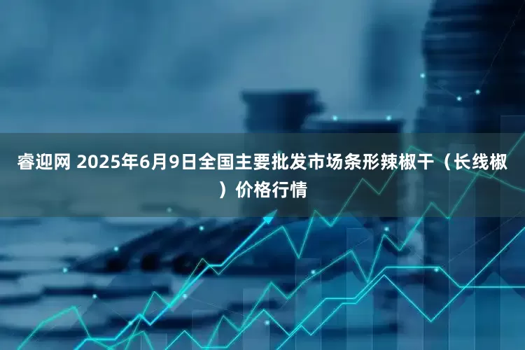 睿迎网 2025年6月9日全国主要批发市场条形辣椒干（长线椒）价格行情