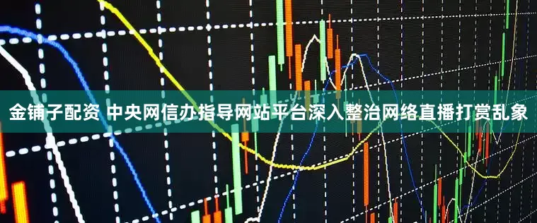 金铺子配资 中央网信办指导网站平台深入整治网络直播打赏乱象