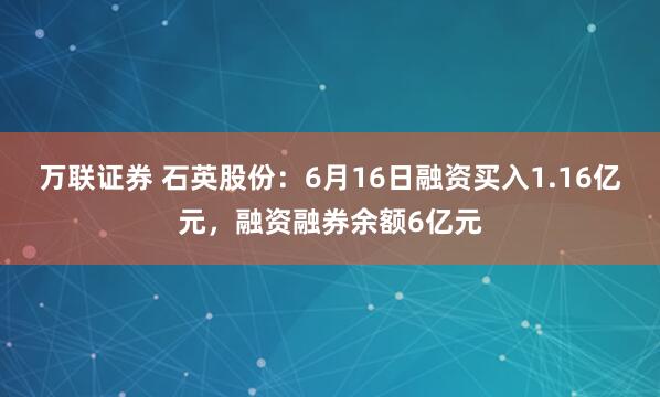 万联证券 石英股份：6月16日融资买入1.16亿元，融资融券余额6亿元