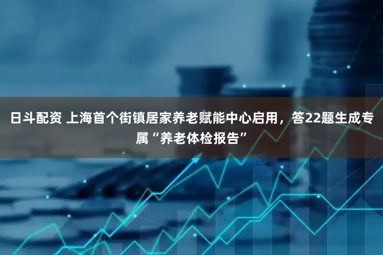 日斗配资 上海首个街镇居家养老赋能中心启用，答22题生成专属“养老体检报告”